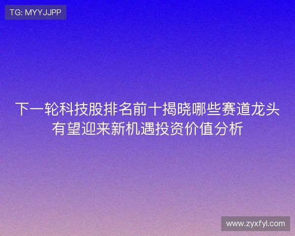 下一轮科技股排名前十揭晓哪些赛道龙头有望迎来新机遇投资价值分析